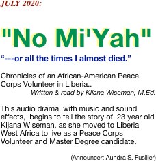 JULY 2020:

"No Mi'Yah" 
“---or all the times I almost died.”

Chronicles of an African-American Peace Corps Volunteer in Liberia..
Written & read by Kijana Wiseman, M.Ed.    

This audio drama, with music and sound effects,  begins to tell the story of  23 year old Kijana Wiseman, as she moved to Liberia West Africa to live as a Peace Corps Volunteer and Master Degree candidate.

(Announcer: Aundra S. Fusilier)

